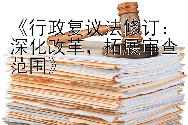 《行政复议法修订：深化改革，拓展审查范围》