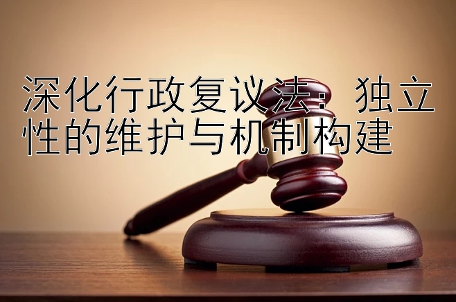 深化行政复议法：独立性的维护与机制构建