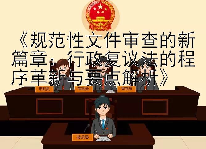 《规范性文件审查的新篇章：行政复议法的程序革新与要点解析》