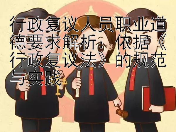 行政复议人员职业道德要求解析：依据《行政复议法》的规范与实践