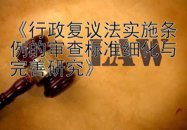 《行政复议法实施条例的审查标准细化与完善研究》