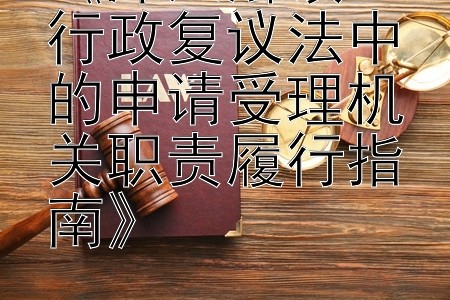 《深入解读：行政复议法中的申请受理机关职责履行指南》