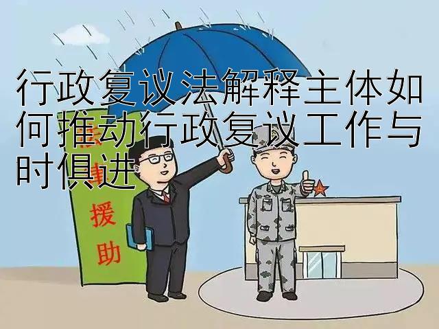 行政复议法解释主体如何推动行政复议工作与时俱进