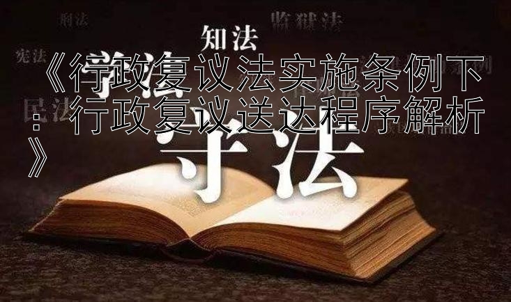 《行政复议法实施条例下：行政复议送达程序解析》