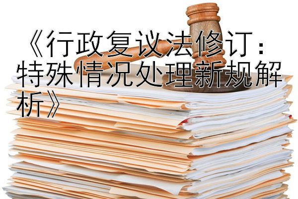 《行政复议法修订：特殊情况处理新规解析》