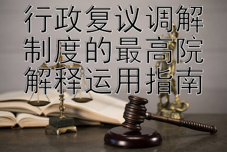 行政复议调解制度的最高院解释运用指南