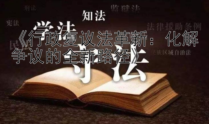 《行政复议法革新：化解争议的全新路径》