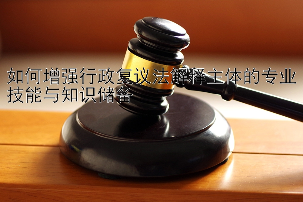 如何增强行政复议法解释主体的专业技能与知识储备