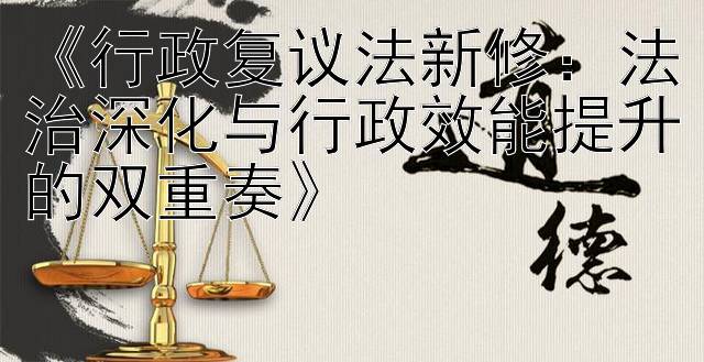 《行政复议法新修：法治深化与行政效能提升的双重奏》