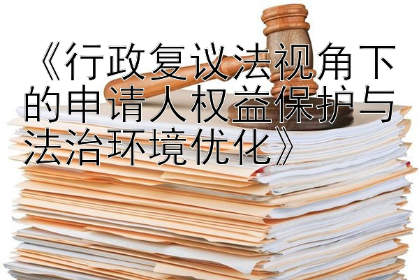 《行政复议法视角下的申请人权益保护与法治环境优化》