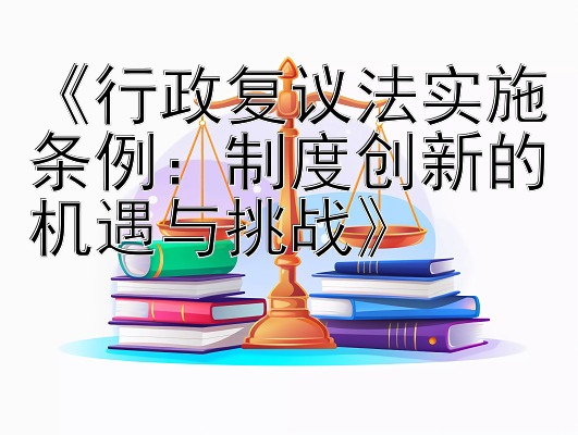 《行政复议法实施条例：制度创新的机遇与挑战》