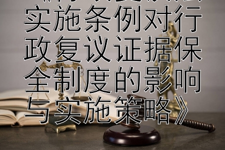 《行政复议法实施条例对行政复议证据保全制度的影响与实施策略》