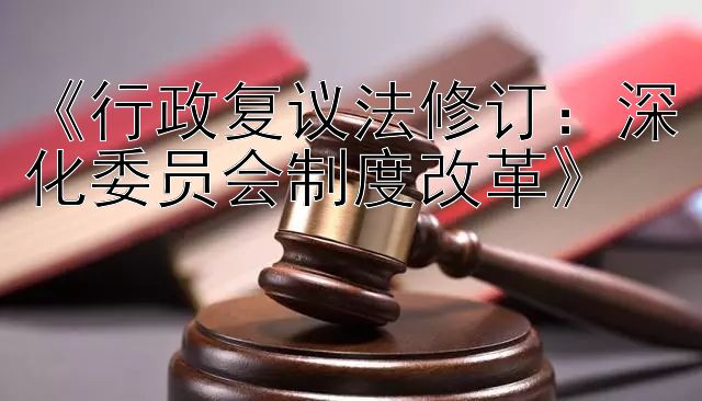 《行政复议法修订：深化委员会制度改革》