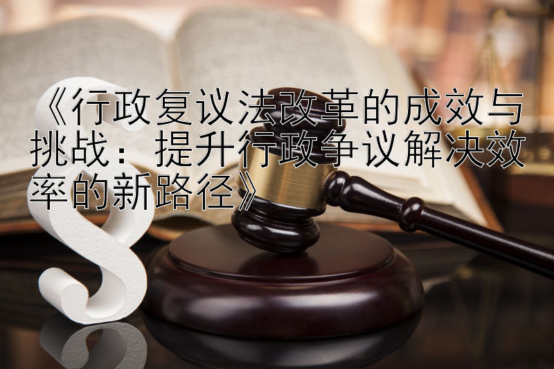 《行政复议法改革的成效与挑战：提升行政争议解决效率的新路径》