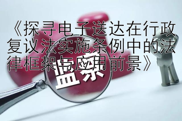 《探寻电子送达在行政复议法实施条例中的法律框架与应用前景》