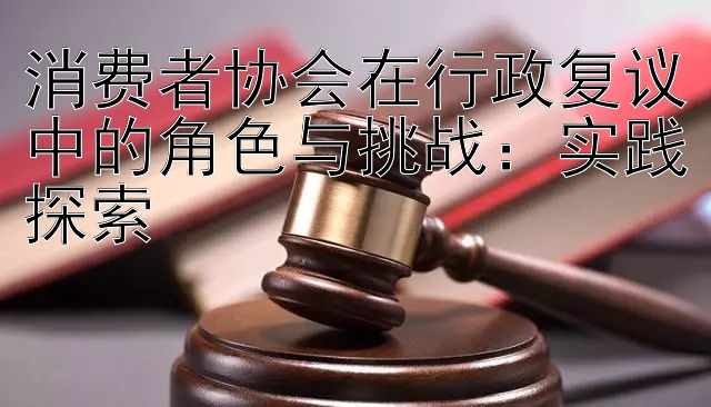 消费者协会在行政复议中的角色与挑战：实践探索