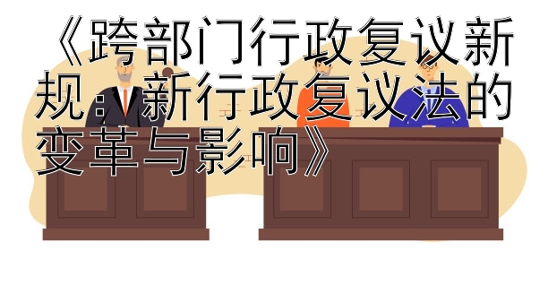 《跨部门行政复议新规：新行政复议法的变革与影响》