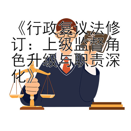 《行政复议法修订：上级监督角色升级与职责深化》