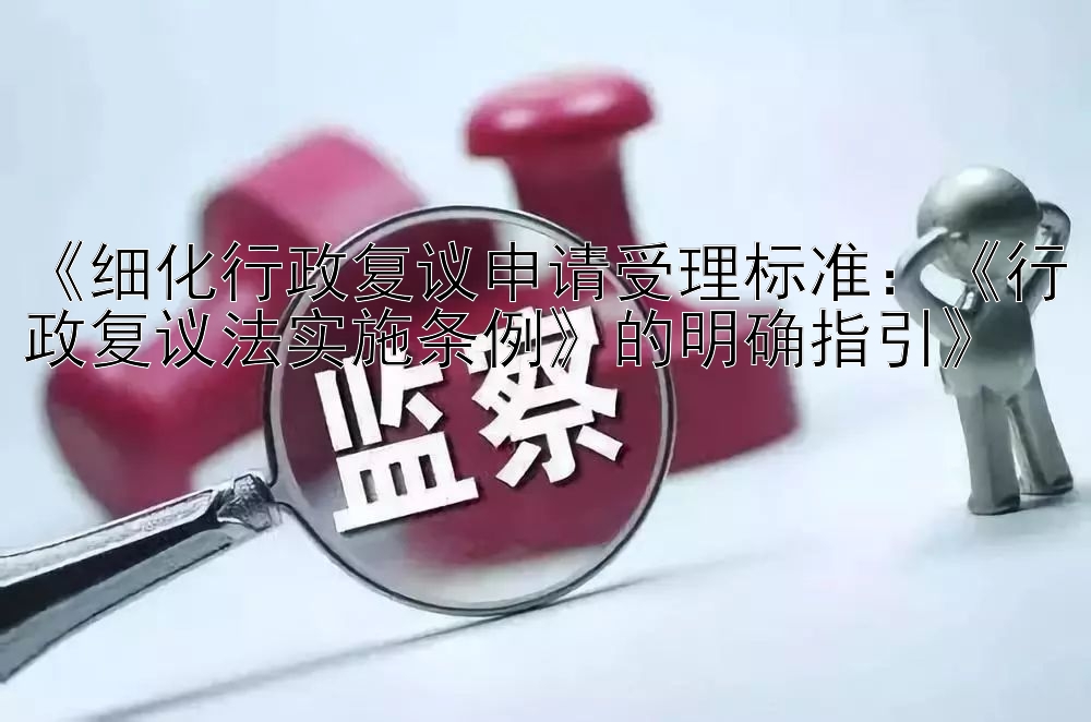 《细化行政复议申请受理标准：《行政复议法实施条例》的明确指引》