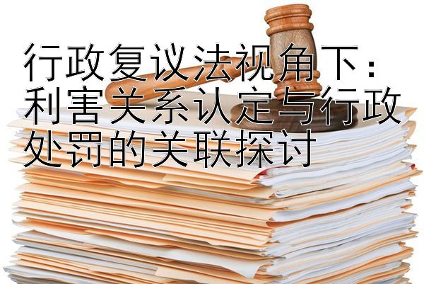 行政复议法视角下：利害关系认定与行政处罚的关联探讨