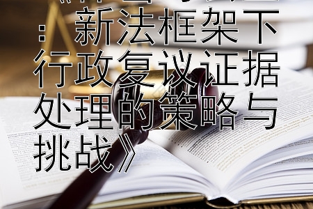 《保密与公正：新法框架下行政复议证据处理的策略与挑战》