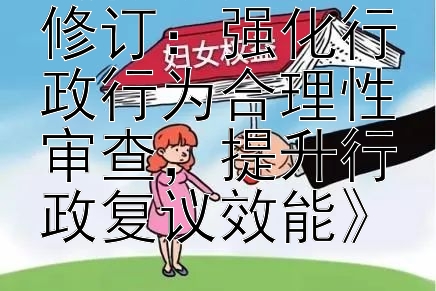 《行政复议法修订：强化行政行为合理性审查，提升行政复议效能》