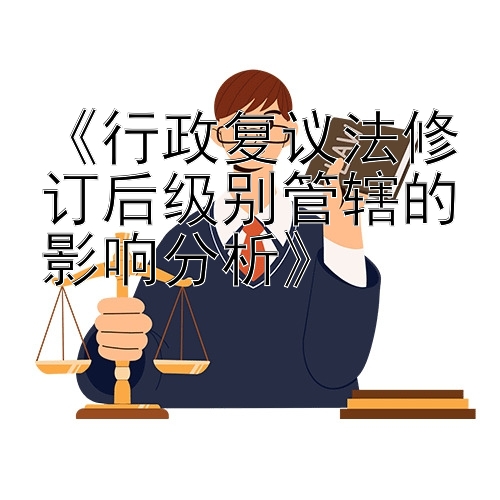 《行政复议法修订后级别管辖的影响分析》