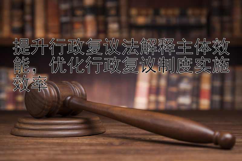 提升行政复议法解释主体效能，优化行政复议制度实施效率