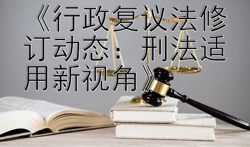 《行政复议法修订动态：刑法适用新视角》