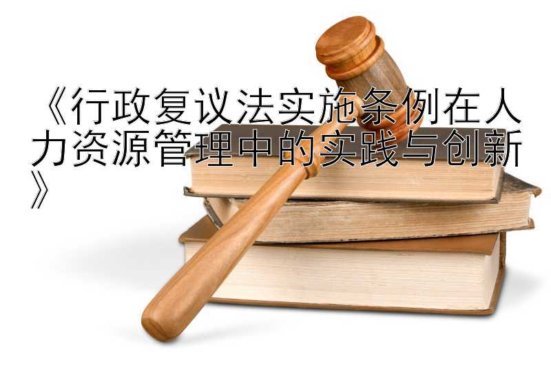 《行政复议法实施条例在人力资源管理中的实践与创新》