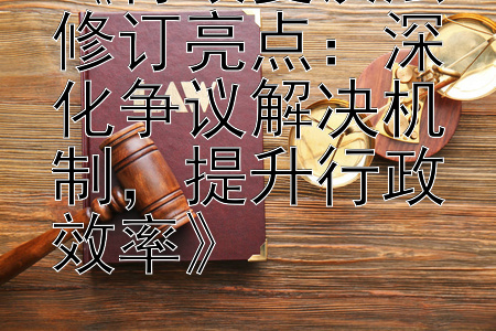 《行政复议法修订亮点：深化争议解决机制，提升行政效率》