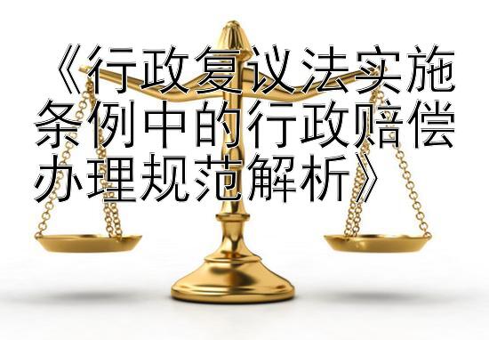 《行政复议法实施条例中的行政赔偿办理规范解析》