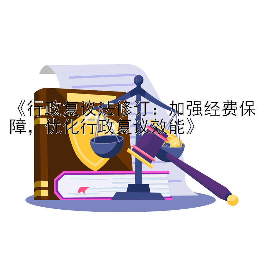 《行政复议法修订：加强经费保障，优化行政复议效能》