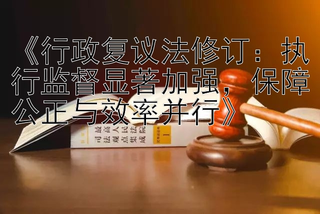 《行政复议法修订：执行监督显著加强，保障公正与效率并行》