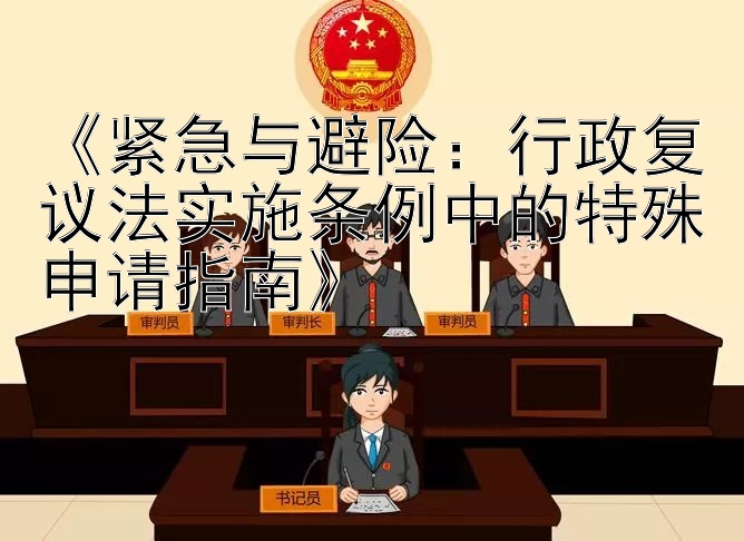 《紧急与避险：行政复议法实施条例中的特殊申请指南》