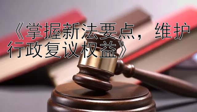 《掌握新法要点，维护行政复议权益》