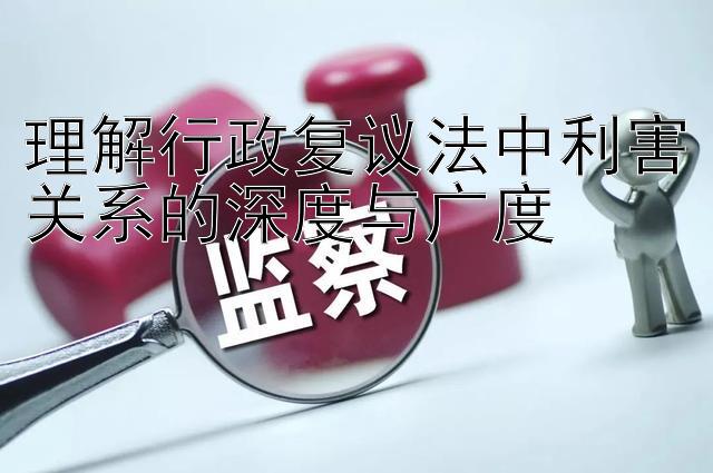 理解行政复议法中利害关系的深度与广度