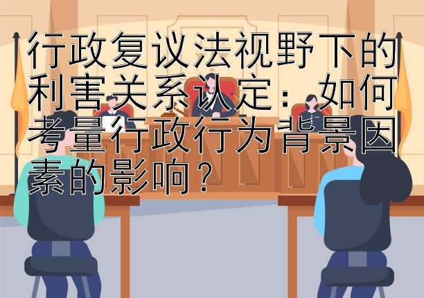 行政复议法视野下的利害关系认定：如何考量行政行为背景因素的影响？