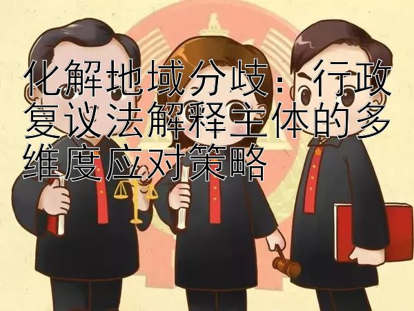 化解地域分歧：行政复议法解释主体的多维度应对策略