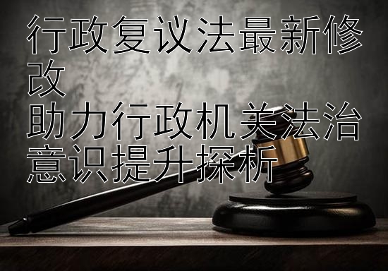 行政复议法最新修改  
助力行政机关法治意识提升探析