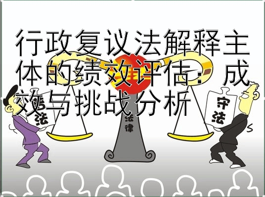 行政复议法解释主体的绩效评估：成效与挑战分析