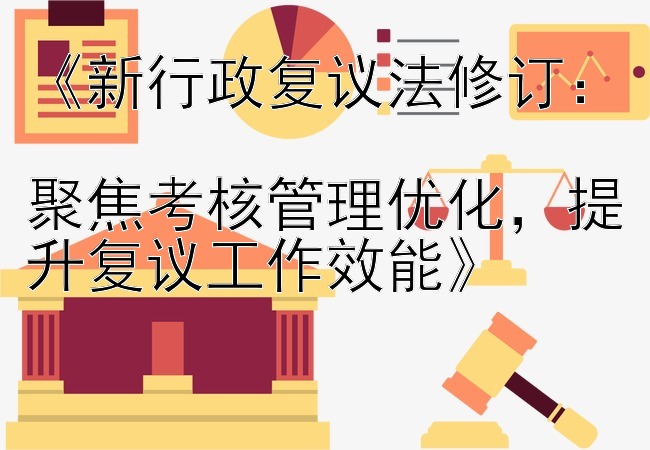 《新行政复议法修订：  
聚焦考核管理优化，提升复议工作效能》