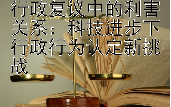 行政复议中的利害关系：科技进步下行政行为认定新挑战