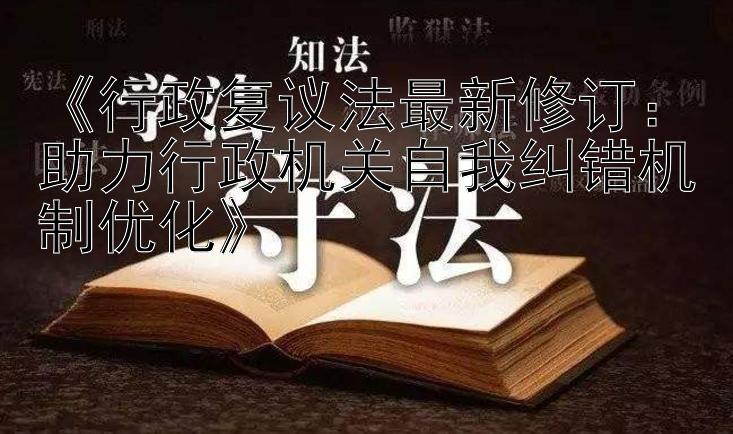 《行政复议法最新修订：助力行政机关自我纠错机制优化》