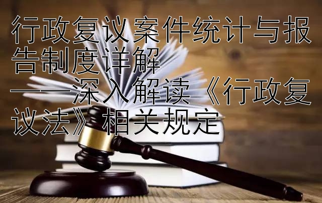 行政复议案件统计与报告制度详解  
——深入解读《行政复议法》相关规定