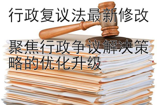 行政复议法最新修改  
聚焦行政争议解决策略的优化升级