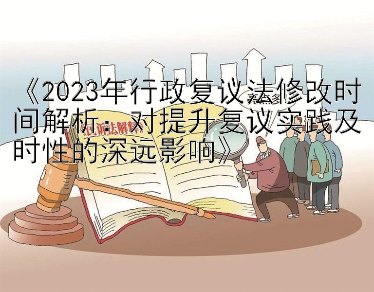 《2023年行政复议法修改时间解析：对提升复议实践及时性的深远影响》