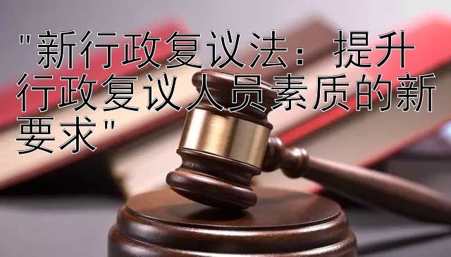 新行政复议法：提升行政复议人员素质的新要求