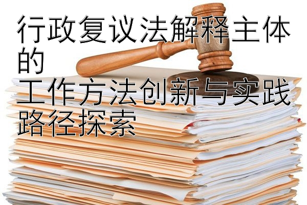 行政复议法解释主体的  
工作方法创新与实践路径探索