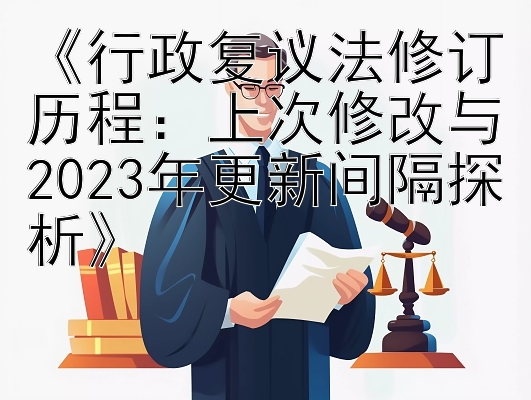 《行政复议法修订历程：上次修改与2023年更新间隔探析》